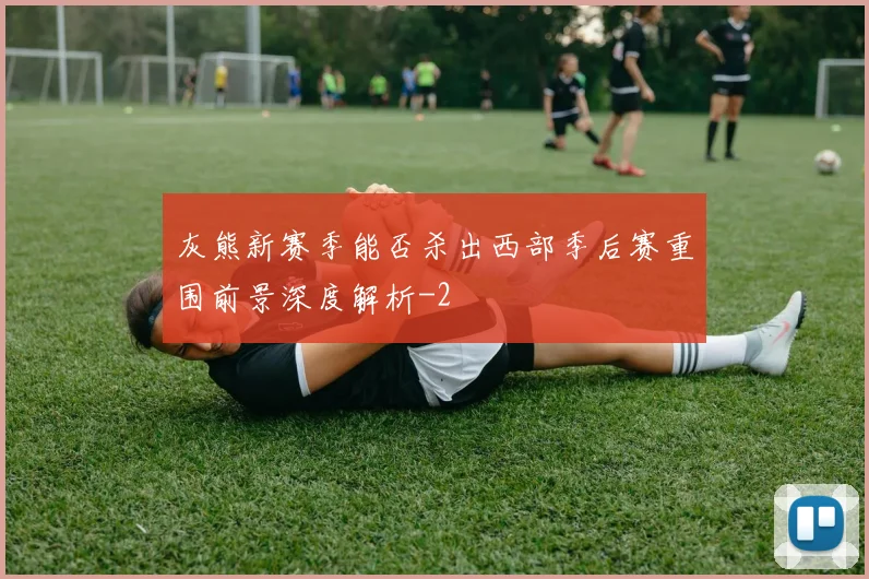 灰熊新赛季能否杀出西部季后赛重围前景深度解析