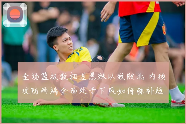 全场篮板数相差悬殊以致败北 内线攻防两端全面处于下风如何弥补短板成当务之急