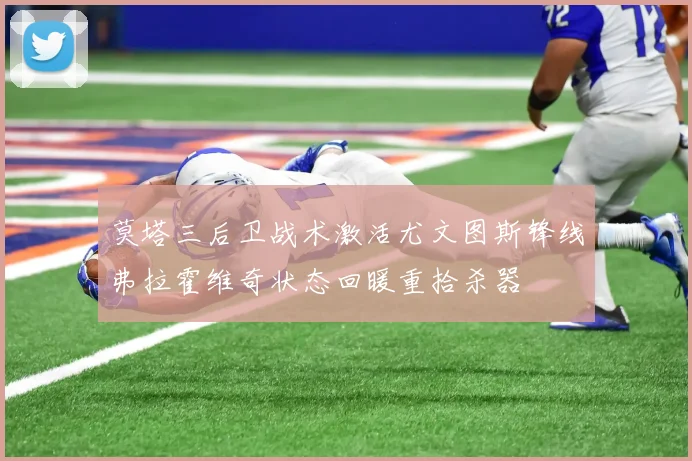 莫塔三后卫战术激活尤文图斯锋线弗拉霍维奇状态回暖重拾杀器