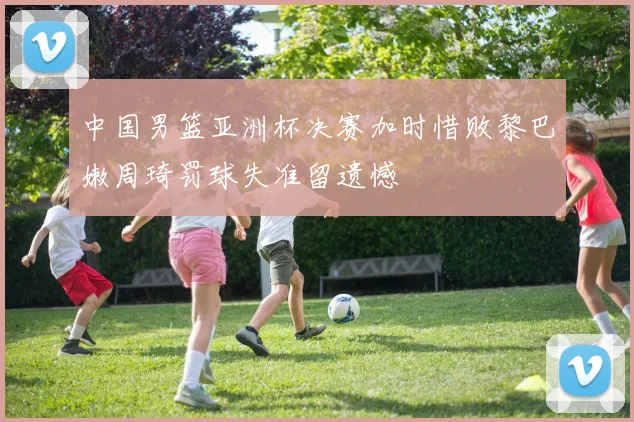 中国男篮亚洲杯决赛加时惜败黎巴嫩周琦罚球失准留遗憾