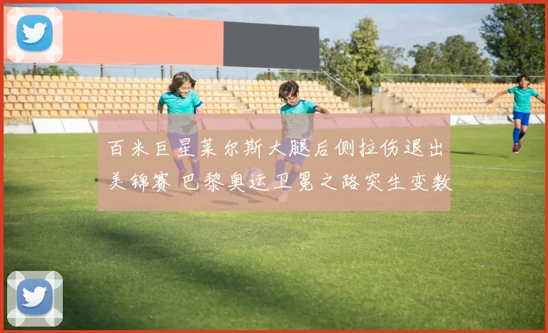 百米巨星莱尔斯大腿后侧拉伤退出美锦赛 巴黎奥运卫冕之路突生变数