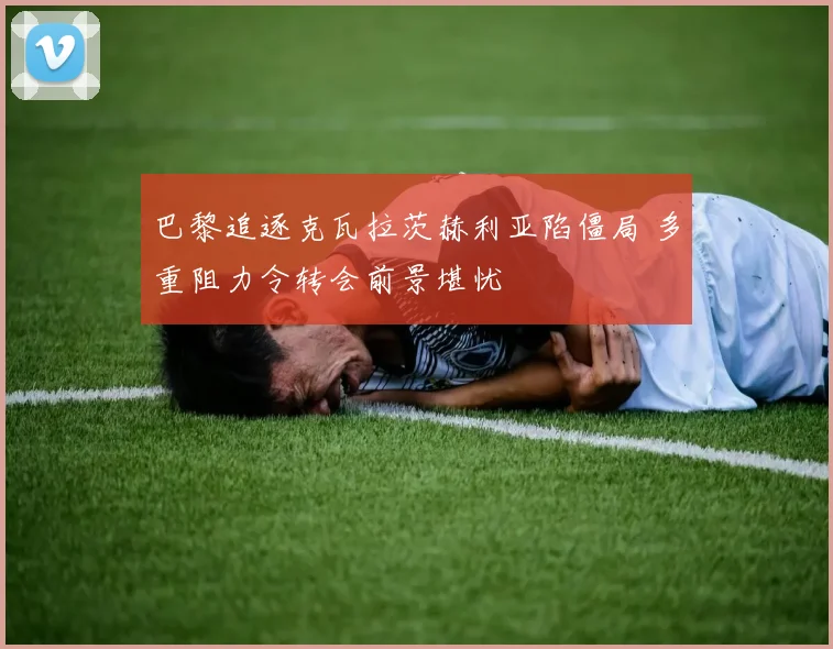 巴黎追逐克瓦拉茨赫利亚陷僵局 多重阻力令转会前景堪忧