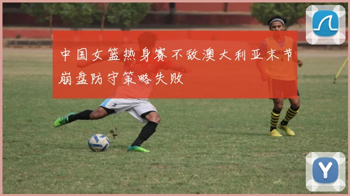 中国女篮热身赛不敌澳大利亚末节崩盘防守策略失败