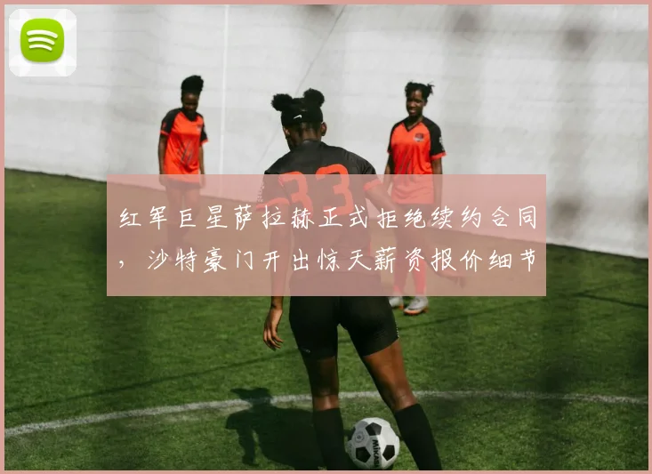 红军巨星萨拉赫正式拒绝续约合同,沙特豪门开出惊天薪资报价细节全揭秘