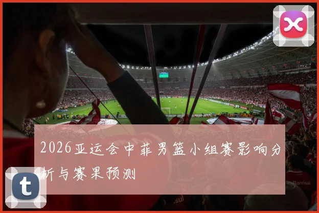 2026亚运会中菲男篮小组赛影响分析与赛果预测