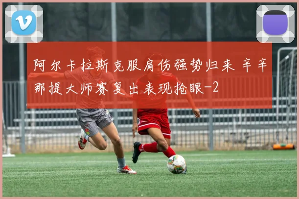 阿尔卡拉斯克服肩伤强势归来 辛辛那提大师赛复出表现抢眼