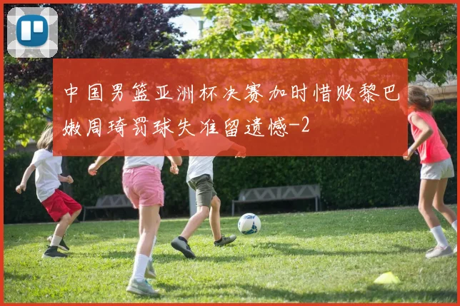 中国男篮亚洲杯决赛加时惜败黎巴嫩周琦罚球失准留遗憾