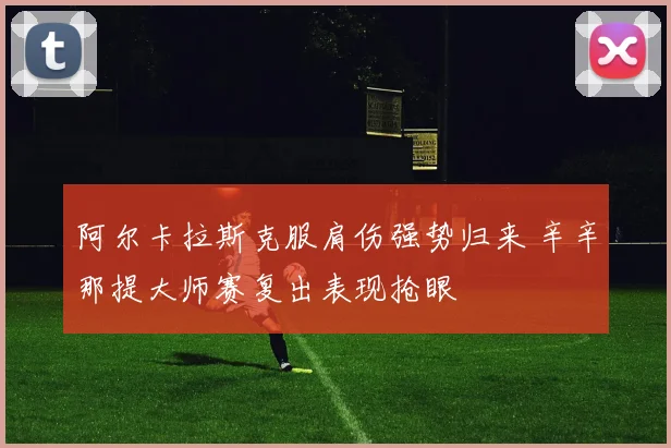 阿尔卡拉斯克服肩伤强势归来 辛辛那提大师赛复出表现抢眼