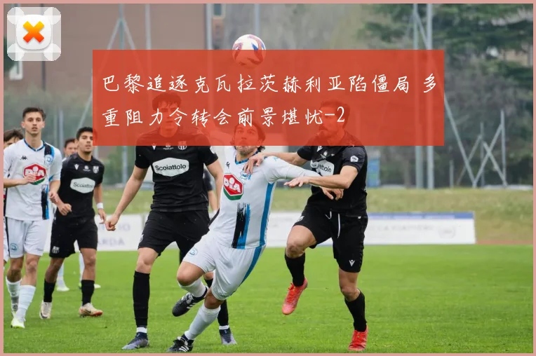 巴黎追逐克瓦拉茨赫利亚陷僵局 多重阻力令转会前景堪忧