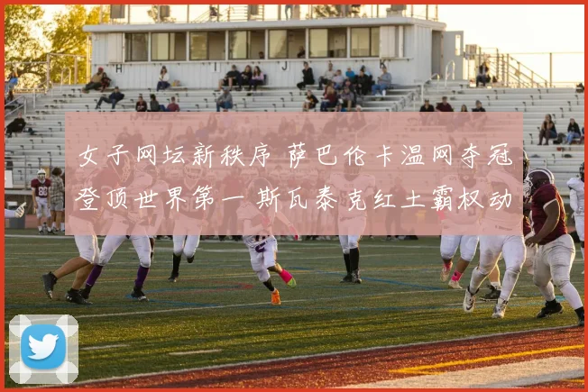 女子网坛新秩序 萨巴伦卡温网夺冠登顶世界第一 斯瓦泰克红土霸权动摇